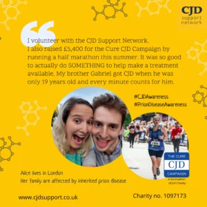 The CJD Support Network logo is shown as well as a photo of a grinning brother and sister. Another photos shows the same woman running in a half marathon. The woman is Alice, who lives in London, and the man is her brother, Gabriel.  Their family is affected by Inherited Prion Disease.  She says, "I volunteer with the CJD Support Network. I also raised £5,400 for the Cure CJD Campaign by running a half marathon this summer. It was so good to actually do SOMETHING to help make a treatment available. My brother Gabriel got CJD when he was only 19 years old and every minute counts for him.  The image shows the website www.cjdsupport.co.uk and lists the charity number as 1097173.