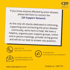 The CJD Support Network logo is shown and then the text 'If you know anyone affected by prion disease, please tell them to contact the CJD Support Network. As the only UK charity dedicated to informing, supporting and connecting the prion disease community, we're here to help.  We have a helpline, organise peer support groups, online and in person meetings, provide caring grants and will do our best to answer any questions. The phone number is 08007747137 and is open 08:30 to 15:30 on Tuesdays and 11:00 to 18:00 Wednesday and Thursdays. An email address is given: support@cjdsupport.co.uk and facebook address is www.facebook.com/CJDSupport.' The image shows the hashtags #PrionDiseaseAwareness and #CJDAwareness. It shows the website www.cjdsupport.co.uk and lists the charity number as 1097173.
