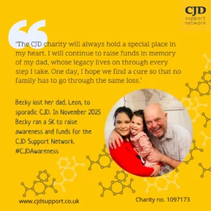 The CJD Support Network logo is shown. A group of three happy, laughing people smile out at the camera. A woman wearing red is Becky. A man wearing a pale shirt is Leon. There is also a laughing babe.  A quote from Becky is shown.  Becky lost her father, Leon, to Sporadic CJD. "The CJD charity will always hold a special place in my heart. I will continue to raise funds in memory of my dad, whose legacy lives on through every step I take. One day, I hope we find a cure so that no family has to go through the same loss. The image shows the hashtag #CJDAwareness. It shows the website www.cjdsupport.co.uk and lists the charity number as 1097173.