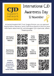 International CJD Awareness Day 12 November The poster gives QR codes for CJD Support Network UK Website https://cjdsupport.co.uk Real stories from the CJD Community https://cjdsupport.co.uk/real-stories/ ‘A Roller-coaster of Uncertainty’ Student Voice essay by Amber Naeem https://cjdsupport.co.uk/portfolio/student-voice-essay/ Public Health England on CJD https://www.gov.uk/government/collections/creutzfeldt-jakob-disease-cjd-guidance-data-and-analysis Fact Sheets by CJDSN UK https://cjdsupport.co.uk/fact-sheets/ CJDSN UK JustGiving Page https://www.justgiving.com/charity/cjdsupport