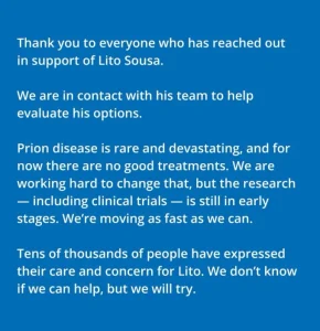 A statement from the Broad Institute: Thank you to everyone who has reached out in support of Lito Sousa. We are in contact with his team to help evaluate his options.  Prion disease is rare and devastating, and for now there are no good treatments. We are working hard to change that, but the research - including criminal trials - is still in early stages.  We're moving as fast as we can.  Tens of thousands of people have expressed their care and concern for Lito.  We don't know if we can help, but we will try.